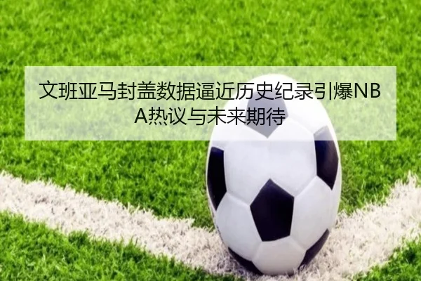 文班亚马封盖数据逼近历史纪录引爆NBA热议与未来期待
