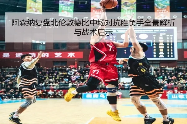 阿森纳复盘北伦敦德比中场对抗胜负手全景解析与战术启示
