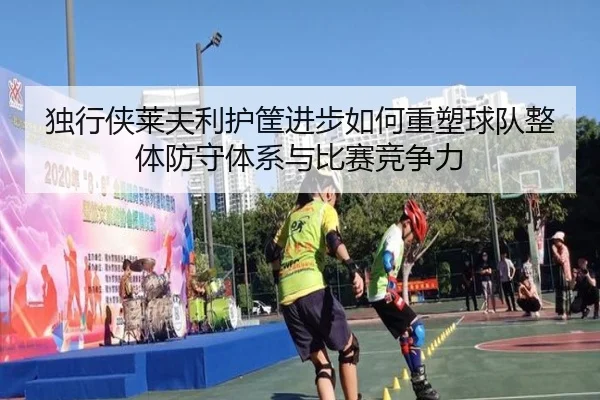 独行侠莱夫利护筐进步如何重塑球队整体防守体系与比赛竞争力
