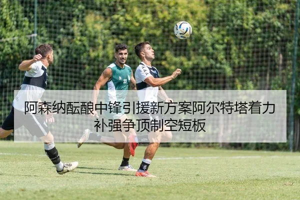 阿森纳酝酿中锋引援新方案阿尔特塔着力补强争顶制空短板