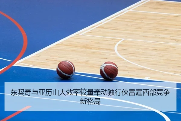 东契奇与亚历山大效率较量牵动独行侠雷霆西部竞争新格局